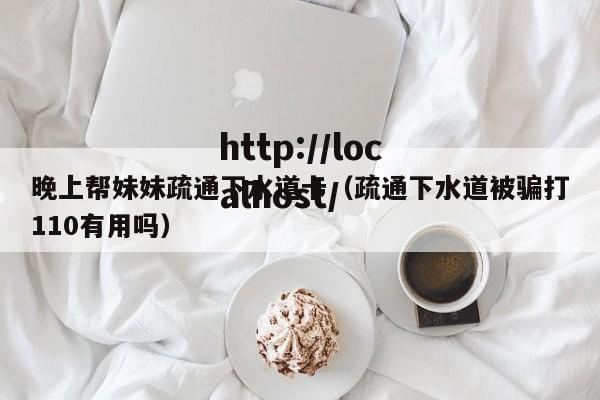 晚上帮妹妹疏通下水道卡（疏通下水道被骗打110有用吗）